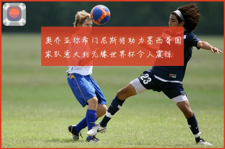 奥乔亚称希门尼斯将助力墨西哥国家队意大利无缘世界杯令人震惊