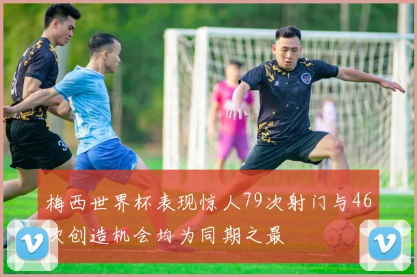 梅西世界杯表现惊人79次射门与46次创造机会均为同期之最