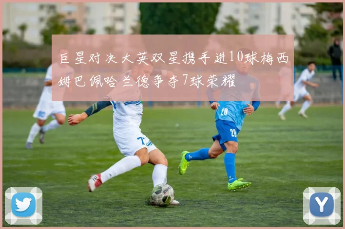 巨星对决大英双星携手进10球梅西姆巴佩哈兰德争夺7球荣耀