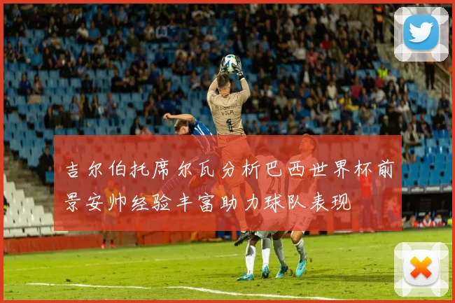 吉尔伯托席尔瓦分析巴西世界杯前景安帅经验丰富助力球队表现