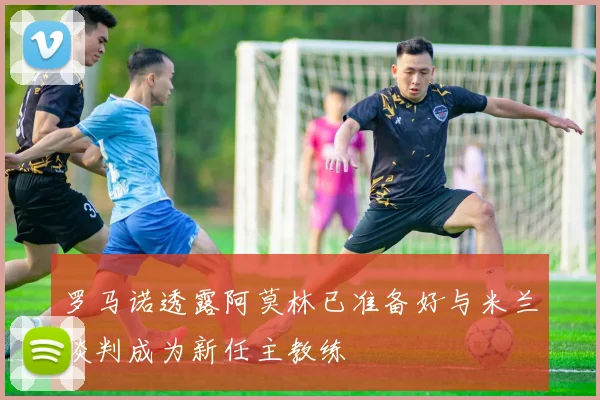 罗马诺透露阿莫林已准备好与米兰谈判成为新任主教练