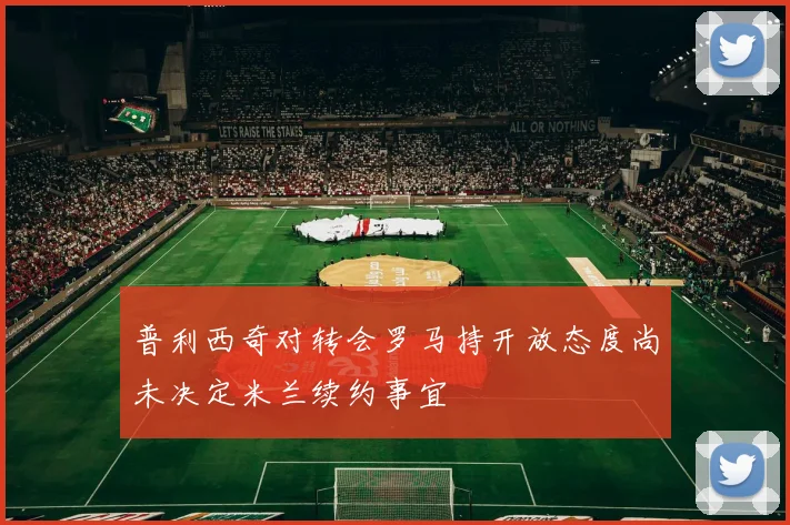普利西奇对转会罗马持开放态度尚未决定米兰续约事宜