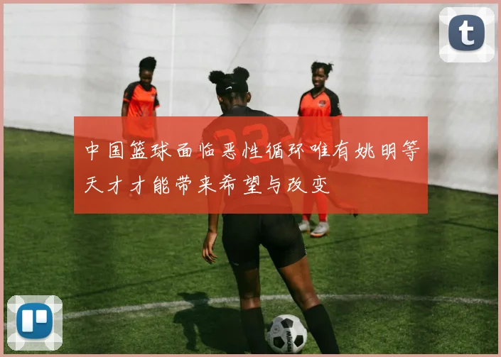 中国篮球面临恶性循环唯有姚明等天才才能带来希望与改变