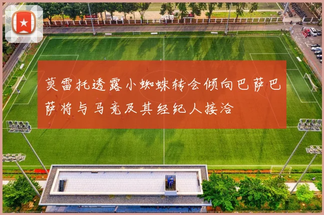 莫雷托透露小蜘蛛转会倾向巴萨巴萨将与马竞及其经纪人接洽
