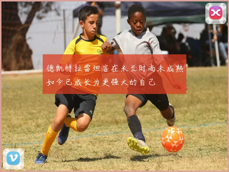 德凯特拉雷坦言在米兰时尚未成熟如今已成长为更强大的自己
