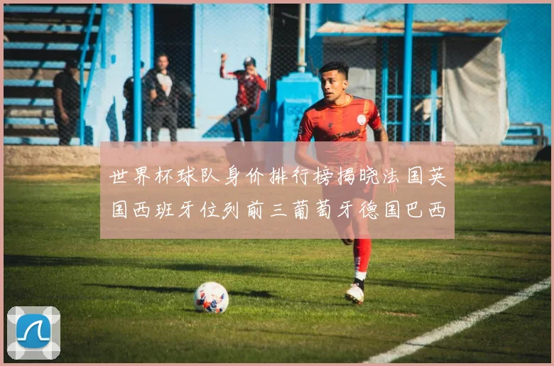 世界杯球队身价排行榜揭晓法国英国西班牙位列前三葡萄牙德国巴西身价均超九亿欧元