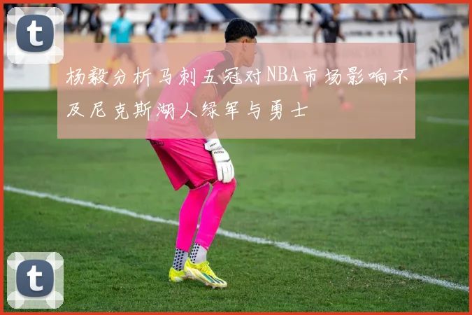 杨毅分析马刺五冠对NBA市场影响不及尼克斯湖人绿军与勇士