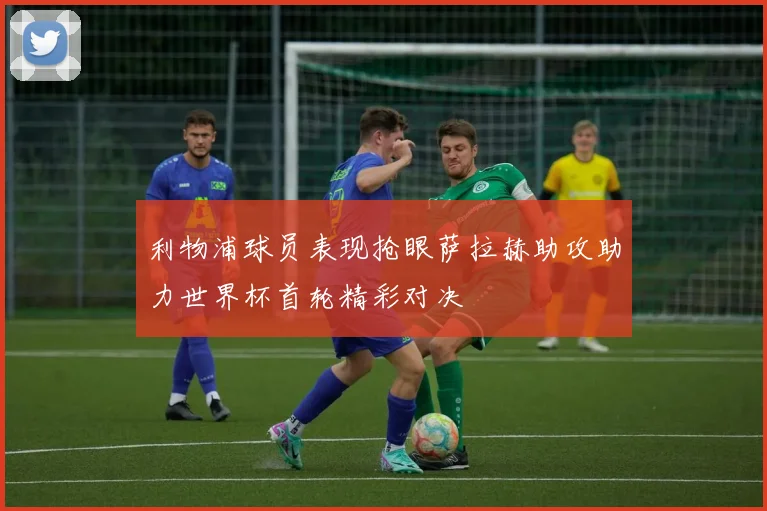 利物浦球员表现抢眼萨拉赫助攻助力世界杯首轮精彩对决